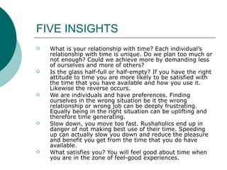FIVE INSIGHTS What is your relationship with time? Each individual’s relationship with time is unique. Do we plan too much or not enough? Could we achieve more by demanding less of ourselves and more of others? Is the glass half-full or half-empty? If you have the right attitude to time you are more likely to be satisfied with the time that you have available and how you use it. Likewise the reverse occurs. We are individuals and have preferences. Finding ourselves in the wrong situation be it the wrong relationship or wrong job can be deeply frustrating. Equally being in the right situation can be uplifting and therefore time generating. Slow down, you move too fast. Rushaholics end up in danger of not making best use of their time. Speeding up can actually slow you down and reduce the pleasure and benefit you get from the time that you do have available. What satisfies you? You will feel good about time when you are in the zone of feel-good experiences.  