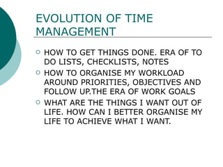 EVOLUTION OF TIME MANAGEMENT HOW TO GET THINGS DONE. ERA OF TO DO LISTS, CHECKLISTS, NOTES  HOW TO ORGANISE MY WORKLOAD AROUND PRIORITIES, OBJECTIVES AND FOLLOW UP.THE ERA OF WORK GOALS  WHAT ARE THE THINGS I WANT OUT OF LIFE. HOW CAN I BETTER ORGANISE MY LIFE TO ACHIEVE WHAT I WANT. 