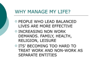 WHY MANAGE MY LIFE?   PEOPLE WHO LEAD BALANCED LIVES ARE MORE EFFECTIVE  INCREASING NON WORK DEMANDS. FAMILY, HEALTH, RELIGION, LEISURE  ITS’ BECOMING TOO HARD TO TREAT WORK AND NON-WORK AS SEPARATE ENTITIES 