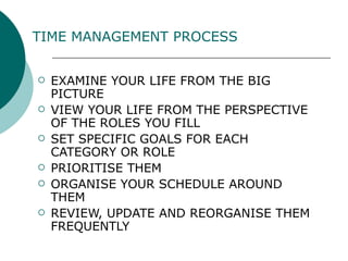 TIME MANAGEMENT PROCESS   EXAMINE YOUR LIFE FROM THE BIG PICTURE  VIEW YOUR LIFE FROM THE PERSPECTIVE OF THE ROLES YOU FILL SET SPECIFIC GOALS FOR EACH CATEGORY OR ROLE PRIORITISE THEM ORGANISE YOUR SCHEDULE AROUND THEM REVIEW, UPDATE AND REORGANISE THEM FREQUENTLY 