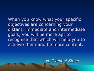 When you know what your specific objectives are concerning your distant, immediate and intermediate goals, you will be more apt to recognise that which will help you to achieve them and be more content.    N. Clement Stone 