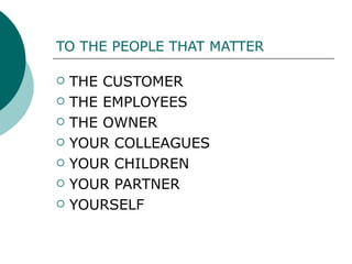 TO THE PEOPLE THAT MATTER THE CUSTOMER THE EMPLOYEES THE OWNER YOUR COLLEAGUES  YOUR CHILDREN YOUR PARTNER YOURSELF 