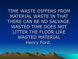 TIME WASTE DIFFERS FROM MATERIAL WASTE IN THAT THERE CAN BE NO SALVAGE. WASTED TIME DOES NOT LITTER THE FLOOR LIKE WASTED MATERIAL Henry Ford.   