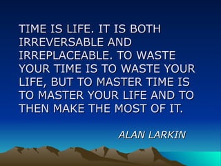 TIME IS LIFE. IT IS BOTH IRREVERSABLE AND IRREPLACEABLE. TO WASTE YOUR TIME IS TO WASTE YOUR LIFE, BUT TO MASTER TIME IS TO MASTER YOUR LIFE AND TO THEN MAKE THE MOST OF IT. ALAN LARKIN 