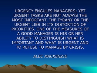 URGENCY ENGULFS MANAGERS; YET URGENT TASKS ARE NOT ALWAYS THE MOST IMPORTANT. THE TYRANY OR THE URGENT LIES IN ITS DISTORTION OF PRIORITIES. ONE OF THE MEASURES OF A GOOD MANAGER IS HIS OR HER ABILITY TO DISTINGUISH WHAT IS IMPORTANT AND WHAT IS URGENT AND TO REFUSE TO MANAGE BY CRISIS. ALEC MACKENZIE 