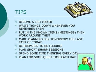TIPS  BECOME A LIST MAKER  WRITE THINGS DOWN WHENEVER YOU REMEMBER THEM PUT IN THE KNOWN ITEMS (MEETINGS) THEN WORK AROUND THEM MAKE PLANNING FOR TOMORROW THE LAST TASK OF TODAY  BE PREPARED TO BE FLEXIBLE PLAN SHORT SHARP SESSIONS  SPEND SOME TIME THINKING EVERY DAY PLAN FOR SOME QUIET TIME EACH DAY 