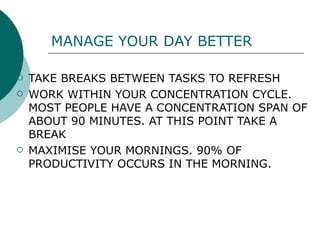 MANAGE YOUR DAY BETTER TAKE BREAKS BETWEEN TASKS TO REFRESH WORK WITHIN YOUR CONCENTRATION CYCLE. MOST PEOPLE HAVE A CONCENTRATION SPAN OF ABOUT 90 MINUTES. AT THIS POINT TAKE A BREAK MAXIMISE YOUR MORNINGS. 90% OF PRODUCTIVITY OCCURS IN THE MORNING. 