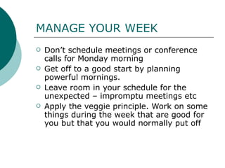 MANAGE YOUR WEEK Don’t schedule meetings or conference calls for Monday morning Get off to a good start by planning powerful mornings.  Leave room in your schedule for the unexpected – impromptu meetings etc Apply the veggie principle. Work on some things during the week that are good for you but that you would normally put off  