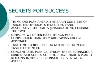 SECRETS FOR SUCCESS THINK AND PLAN AHEAD. THE BRAIN CONSISTS OF TARGETTED THOUGHTS (FOCUSSED) AND ASSOCIATIVE THOUGHTS (IMAGINATION). COMBINE THE TWO SIMPLIFY. WE OFTEN MAKE THINGS MORE COMPLICATED THAN THEY ARE. SWISS CHEESE APPROACH TAKE TIME TO REFRESH. DO NOT RUSH FROM ONE TASK TO THE NEXT. CONCENTRATE. PLAN CAREFULLY. THE SUBCONSCIOUS MIND NEVER SLEEPS SO IF YOU HAVE MADE A PLAN IT REMAINS  IN YOUR  SUBCONSCIOUS EVEN WHEN ASLEEP. 