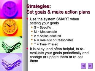 Strategies:
Set goals & make action plans
   Use the system SMART when
    setting your goals
     S = Specific
     M = Measurable
     A = Action-oriented
     R = Realistic or Reasonable
     T = Time Phased

   It is okay, and often helpful, to re-
    evaluate your goals periodically and
    change or update them or re-set
    them
 
