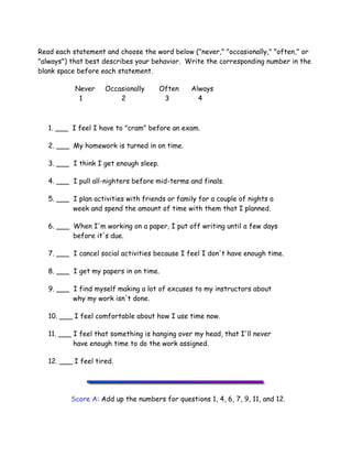 .
Read each statement and choose the word below ("never," "occasionally," "often," or
"always") that best describes your behavior. Write the corresponding number in the
blank space before each statement.
Never Occasionally Often Always
1 2 3 4
1. ___ I feel I have to "cram" before an exam.
2. ___ My homework is turned in on time.
3. ___ I think I get enough sleep.
4. ___ I pull all-nighters before mid-terms and finals.
5. ___ I plan activities with friends or family for a couple of nights a
week and spend the amount of time with them that I planned.
6. ___ When I'm working on a paper, I put off writing until a few days
before it's due.
7. ___ I cancel social activities because I feel I don't have enough time.
8. ___ I get my papers in on time.
9. ___ I find myself making a lot of excuses to my instructors about
why my work isn't done.
10. ___ I feel comfortable about how I use time now.
11. ___ I feel that something is hanging over my head, that I'll never
have enough time to do the work assigned.
12. ___ I feel tired.
Score A: Add up the numbers for questions 1, 4, 6, 7, 9, 11, and 12.
 