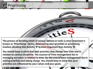 Prioritizing
The process of deciding which of several options or tasks is most important is
known as ‘Prioritizing’. Hence, determining your priorities or prioritizing
involves deciding that Activity ‘A’ is more important than Activity ‘B’.
You should keep in mind that your priorities may change over time and in
relation to various situations. The essence of Time management lies in
managing ourselves in relation to time. So, the crux of time management lies in
setting priorities and taking charge. You should keep in mind that your
priorities are influenced by your values and your goals.
 