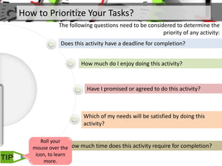 How to Prioritize Your Tasks?
The following questions need to be considered to determine the
priority of any activity:
Does this activity have a deadline for completion?
How much do I enjoy doing this activity?
Have I promised or agreed to do this activity?
Which of my needs will be satisfied by doing this
activity?
How much time does this activity require for completion?
Roll your
mouse over the
icon, to learn
more.
 