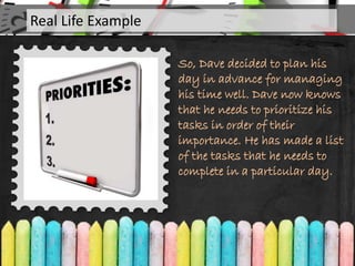 So, Dave decided to plan his
day in advance for managing
his time well. Dave now knows
that he needs to prioritize his
tasks in order of their
importance. He has made a list
of the tasks that he needs to
complete in a particular day.
Real Life Example
 
