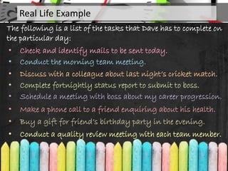 The following is a list of the tasks that Dave has to complete on
the particular day:
• Check and identify mails to be sent today.
• Conduct the morning team meeting.
• Discuss with a colleague about last night’s cricket match.
• Complete fortnightly status report to submit to boss.
• Schedule a meeting with boss about my career progression.
Real Life Example
• Make a phone call to a friend enquiring about his health.
• Buy a gift for friend’s birthday party in the evening.
• Conduct a quality review meeting with each team member.
 