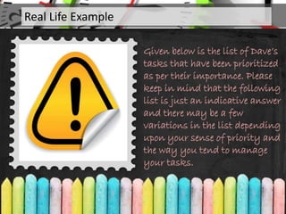 Given below is the list of Dave’s
tasks that have been prioritized
as per their importance. Please
keep in mind that the following
list is just an indicative answer
and there may be a few
variations in the list depending
upon your sense of priority and
the way you tend to manage
your tasks.
Real Life Example
 