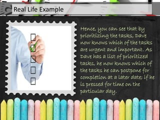 Hence, you can see that by
prioritizing the tasks, Dave
now knows which of the tasks
are urgent and important. As
Dave has a list of prioritized
tasks, he now knows which of
the tasks he can postpone for
completion at a later date; if he
is pressed for time on the
particular day.
Real Life Example
 