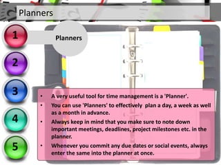 Planners
2
3
4
5
Planners1
• A very useful tool for time management is a 'Planner'.
• You can use 'Planners' to effectively plan a day, a week as well
as a month in advance.
• Always keep in mind that you make sure to note down
important meetings, deadlines, project milestones etc. in the
planner.
• Whenever you commit any due dates or social events, always
enter the same into the planner at once.
 