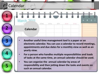 Calendar
• Another useful time management tool is a paper or an
electronic calendar. You can use a calendar to record meetings,
appointments and due dates for a monthly view as well as an
yearly view.
• For a person who handles multiple responsibilities and loads
of tasks at the same time, an annual calendar should be used.
• You can organize the annual calendar by areas of
responsibility and then jotting down the tasks and events on
such an annual calendar.
Calendar
2
3
4
5
1
 