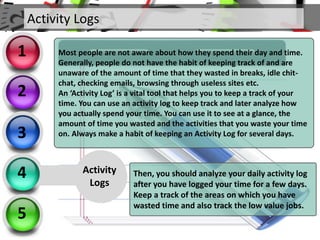Activity Logs
2
3
4
5
1
Activity
Logs
Most people are not aware about how they spend their day and time.
Generally, people do not have the habit of keeping track of and are
unaware of the amount of time that they wasted in breaks, idle chit-
chat, checking emails, browsing through useless sites etc.
An ‘Activity Log’ is a vital tool that helps you to keep a track of your
time. You can use an activity log to keep track and later analyze how
you actually spend your time. You can use it to see at a glance, the
amount of time you wasted and the activities that you waste your time
on. Always make a habit of keeping an Activity Log for several days.
Then, you should analyze your daily activity log
after you have logged your time for a few days.
Keep a track of the areas on which you have
wasted time and also track the low value jobs.
 