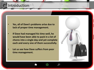 Introduction
• Yes, all of Dave’s problems arise due to
lack of proper time management.
• If Dave had managed his time well, he
would have been able to pack in a lot of
chores into a single day and yet complete
each and every one of them successfully.
• Let us see how Dave suffers from poor
time management.
 