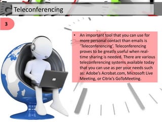 Teleconferencing
• An important tool that you can use for
more personal contact than emails is
‘Teleconferencing’. Teleconferencing
proves to be greatly useful when real-
time sharing is needed. There are various
teleconferencing systems available today
that you can use as per your needs such
as: Adobe’s Acrobat.com, Microsoft Live
Meeting, or Citrix’s GoToMeeting.
3
 