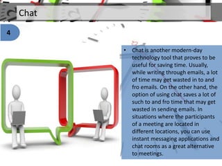 Chat
• Chat is another modern-day
technology tool that proves to be
useful for saving time. Usually,
while writing through emails, a lot
of time may get wasted in to and
fro emails. On the other hand, the
option of using chat saves a lot of
such to and fro time that may get
wasted in sending emails. In
situations where the participants
of a meeting are located in
different locations, you can use
instant messaging applications and
chat rooms as a great alternative
to meetings.
4
 