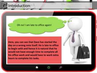 Introduction
Oh no! I am late to office again!
Here, you can see that Dave has started the
day on a wrong note itself. He is late to office
to begin with and hence it is natural that he
would not have enough time to complete all
his office work and would have to work extra
hours to complete his tasks.
 