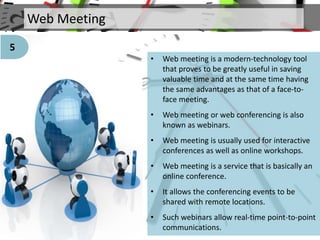 Web Meeting
• Web meeting is a modern-technology tool
that proves to be greatly useful in saving
valuable time and at the same time having
the same advantages as that of a face-to-
face meeting.
• Web meeting or web conferencing is also
known as webinars.
• Web meeting is usually used for interactive
conferences as well as online workshops.
• Web meeting is a service that is basically an
online conference.
• It allows the conferencing events to be
shared with remote locations.
• Such webinars allow real-time point-to-point
communications.
5
 
