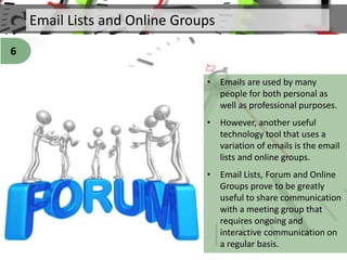 Email Lists and Online Groups
• Emails are used by many
people for both personal as
well as professional purposes.
• However, another useful
technology tool that uses a
variation of emails is the email
lists and online groups.
• Email Lists, Forum and Online
Groups prove to be greatly
useful to share communication
with a meeting group that
requires ongoing and
interactive communication on
a regular basis.
6
 