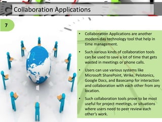 Collaboration Applications
• Collaboration Applications are another
modern-day technology tool that help in
time management.
• Such various kinds of collaboration tools
can be used to save a lot of time that gets
wasted in meetings or phone calls.
• Users can use various systems like
Microsoft SharePoint, Wrike, Pelotonics,
Google Docs, and Basecamp for interaction
and collaboration with each other from any
location.
• Such collaboration tools prove to be most
useful for project meetings, or situations
where users need to peer review each
other’s work.
7
 