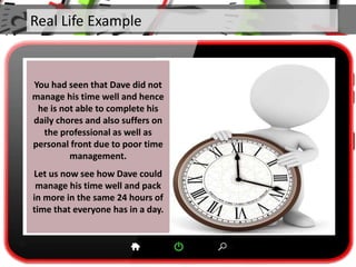 Real Life Example
You had seen that Dave did not
manage his time well and hence
he is not able to complete his
daily chores and also suffers on
the professional as well as
personal front due to poor time
management.
Let us now see how Dave could
manage his time well and pack
in more in the same 24 hours of
time that everyone has in a day.
 