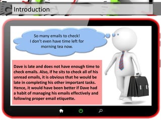 Introduction
Dave is late and does not have enough time to
check emails. Also, if he sits to check all of his
unread emails, it is obvious that he would be
late in completing his other important tasks.
Hence, it would have been better if Dave had
a habit of managing his emails effectively and
following proper email etiquette.
So many emails to check!
I don’t even have time left for
morning tea now.
 