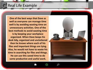 Real Life Example
One of the best ways that Dave as
well as everyone can manage time
well is by avoiding wasting time on
unnecessary activities. One of the
best methods to avoid wasting time
is by keeping your workplace
organized. When Dave keeps his
desk tidy, organized and uncluttered
then he knows where each of his
files and important things are lying.
Also, he would not have to waste his
time in searching for files and things.
He can use this saved time to do
some productive and useful work.
 