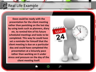 Real Life Example
Dave could be ready with the
presentation for the client meeting
rather than panicking on the last day
by using tools such as planners, diary
etc. to remind him of his future
scheduled meetings and tasks to be
completed. This way he could have
set a reminder for himself that the
client meeting is due on a particular
day and could have completed the
presentation at a leisurely pace
rather than working on it under
stress and pressure on the day of the
client meeting itself.
 