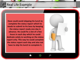 Real Life Example
Dave could avoid skipping his lunch to
complete the status report which he
needs to submit to his boss by keeping
the status report ready one day in
advance. He could fix a slot of a few
hours in each day which he could
dedicate solely to working on the status
report only. This way he could complete
the status report each day and also not
have to skip his lunch to complete it.
 