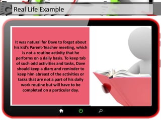 Real Life Example
It was natural for Dave to forget about
his kid’s Parent-Teacher meeting, which
is not a routine activity that he
performs on a daily basis. To keep tab
of such odd activities and tasks, Dave
should keep a diary and reminder to
keep him abreast of the activities or
tasks that are not a part of his daily
work routine but will have to be
completed on a particular day.
 
