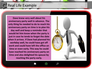 Real Life Example
Dave knew very well about his
anniversary party well in advance. The
only thing he needed to do to reach his
anniversary party on time is to plan his
day well and keep a reminder that
would let him know when the party is
just in case he tends to forget the date
when it arrives. If Dave had planned his
workday well, he could have got off
work and could have left the office on
time or even early. This way he could
have reached his anniversary party on
time and also delighted his spouse by
reaching the party early.
 