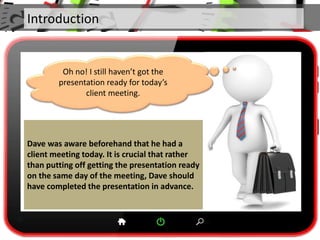 Introduction
Dave was aware beforehand that he had a
client meeting today. It is crucial that rather
than putting off getting the presentation ready
on the same day of the meeting, Dave should
have completed the presentation in advance.
Oh no! I still haven’t got the
presentation ready for today’s
client meeting.
 