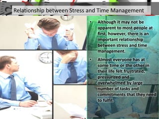 • Although it may not be
apparent to most people at
first, however, there is an
important relationship
between stress and time
management.
• Almost everyone has at
some time or the other in
their life felt frustrated,
pressurized and
overwhelmed by large
number of tasks and
commitments that they need
to fulfil.
Relationship between Stress and Time Management
 
