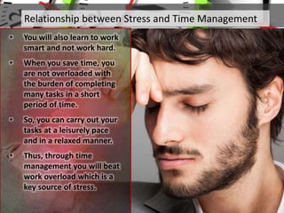 Relationship between Stress and Time Management
• You will also learn to work
smart and not work hard.
• When you save time, you
are not overloaded with
the burden of completing
many tasks in a short
period of time.
• So, you can carry out your
tasks at a leisurely pace
and in a relaxed manner.
• Thus, through time
management you will beat
work overload which is a
key source of stress.
 