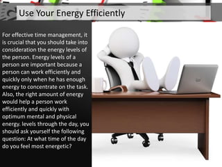 Use Your Energy Efficiently
For effective time management, it
is crucial that you should take into
consideration the energy levels of
the person. Energy levels of a
person are important because a
person can work efficiently and
quickly only when he has enough
energy to concentrate on the task.
Also, the right amount of energy
would help a person work
efficiently and quickly with
optimum mental and physical
energy. levels through the day, you
should ask yourself the following
question: At what time of the day
do you feel most energetic?
 