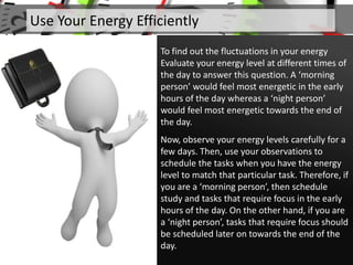 To find out the fluctuations in your energy
Evaluate your energy level at different times of
the day to answer this question. A ‘morning
person’ would feel most energetic in the early
hours of the day whereas a ‘night person’
would feel most energetic towards the end of
the day.
Now, observe your energy levels carefully for a
few days. Then, use your observations to
schedule the tasks when you have the energy
level to match that particular task. Therefore, if
you are a ‘morning person’, then schedule
study and tasks that require focus in the early
hours of the day. On the other hand, if you are
a ‘night person’, tasks that require focus should
be scheduled later on towards the end of the
day.
Use Your Energy Efficiently
 