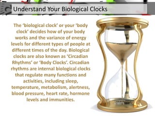 The ‘biological clock’ or your ‘body
clock’ decides how of your body
works and the variance of energy
levels for different types of people at
different times of the day. Biological
clocks are also known as ‘Circadian
Rhythms’ or ‘Body Clocks’. Circadian
rhythms are internal biological clocks
that regulate many functions and
activities, including sleep,
temperature, metabolism, alertness,
blood pressure, heart rate, hormone
levels and immunities.
Understand Your Biological Clocks
 