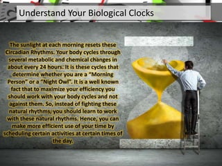 Understand Your Biological Clocks
The sunlight at each morning resets these
Circadian Rhythms. Your body cycles through
several metabolic and chemical changes in
about every 24 hours. It is these cycles that
determine whether you are a “Morning
Person” or a “Night Owl”. It is a well known
fact that to maximize your efficiency you
should work with your body cycles and not
against them. So, instead of fighting these
natural rhythms, you should learn to work
with these natural rhythms. Hence, you can
make more efficient use of your time by
scheduling certain activities at certain times of
the day.
 