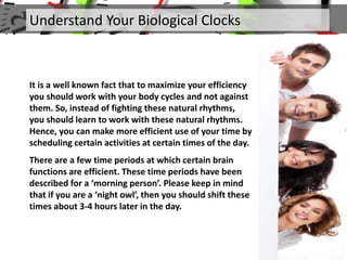 It is a well known fact that to maximize your efficiency
you should work with your body cycles and not against
them. So, instead of fighting these natural rhythms,
you should learn to work with these natural rhythms.
Hence, you can make more efficient use of your time by
scheduling certain activities at certain times of the day.
There are a few time periods at which certain brain
functions are efficient. These time periods have been
described for a ‘morning person’. Please keep in mind
that if you are a ‘night owl’, then you should shift these
times about 3-4 hours later in the day.
Understand Your Biological Clocks
 