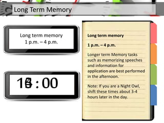 Long Term Memory
Long term memory
1 p.m. – 4 p.m.
Long term memory
1 p.m. – 4 p.m.
Longer term Memory tasks
such as memorizing speeches
and information for
application are best performed
in the afternoon.
Note: If you are a Night Owl,
shift these times about 3-4
hours later in the day.
13 : 0014 : 0015 : 0016 : 00
 
