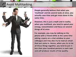 Avoid Multitasking
People generally believe that when you
‘multitask’ and do several tasks at once, you
actually save time and get more done in the
same time.
However, this is just a myth and in reality
when you multitask, you tend to spend your
energy, concentration and focus on several
things all at once.
For example, you may be talking on the
phone with a friend while at the same time
asking a query on a chat window to your
colleague and may also try to read an email
that just came in. Hence, when you try to do
all these things together, you tend to put in
less than your hundred percent in each task
and will produce results of low quality.
 