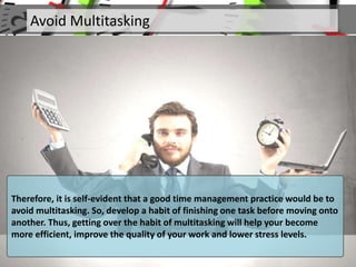 Avoid Multitasking
Therefore, it is self-evident that a good time management practice would be to
avoid multitasking. So, develop a habit of finishing one task before moving onto
another. Thus, getting over the habit of multitasking will help your become
more efficient, improve the quality of your work and lower stress levels.
 