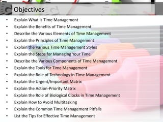 Objectives
• Explain What is Time Management
• Explain the Benefits of Time Management
• Describe the Various Elements of Time Management
• Explain the Principles of Time Management
• Explain the Various Time Management Styles
• Explain the Steps for Managing Your Time
• Describe the Various Components of Time Management
• Explain the Tools for Time Management
• Explain the Role of Technology in Time Management
• Explain the Urgent/Important Matrix
• Explain the Action-Priority Matrix
• Explain the Role of Biological Clocks in Time Management
• Explain How to Avoid Multitasking
• Explain the Common Time Management Pitfalls
• List the Tips for Effective Time Management
 
